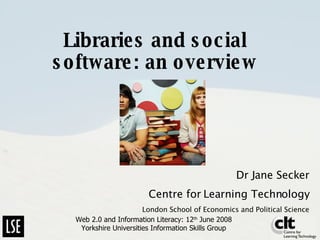Libraries and social software: an overview Dr Jane Secker Centre for Learning Technology London School of Economics and Political Science Web 2.0 and Information Literacy: 12 th  June 2008 Yorkshire Universities Information Skills Group 