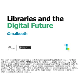 Libraries and the
Digital Future
@malbooth
This short presentation was aimed at just stimulating some thought about how some “back-
end” technologies (like RFID & ASRS) relate to the front end in digital libraries. I only had 20
minutes or so and therefore it doesn’t even attempt to cover everything. I wanted to make the
point that the technologies we are using are merely enablers and not the end-game or the
solution. Much of this won’t be news to any of those who have seen my presentations before.
It ends with a few simple slides that sum up the major things I think we need to consider
when contemplating future libraries.
 
