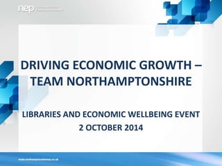DRIVING ECONOMIC GROWTH – 
TEAM NORTHAMPTONSHIRE 
LIBRARIES AND ECONOMIC WELLBEING EVENT 
2 OCTOBER 2014 
 