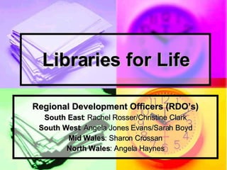 Libraries for Life Regional Development Officers (RDO’s) South East : Rachel Rosser/Christine Clark South West : Angela Jones Evans/Sarah Boyd Mid Wales : Sharon Crossan North Wales : Angela Haynes 