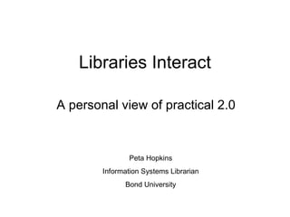 Libraries Interact A personal view of practical 2.0 Peta Hopkins Information Systems Librarian Bond University 