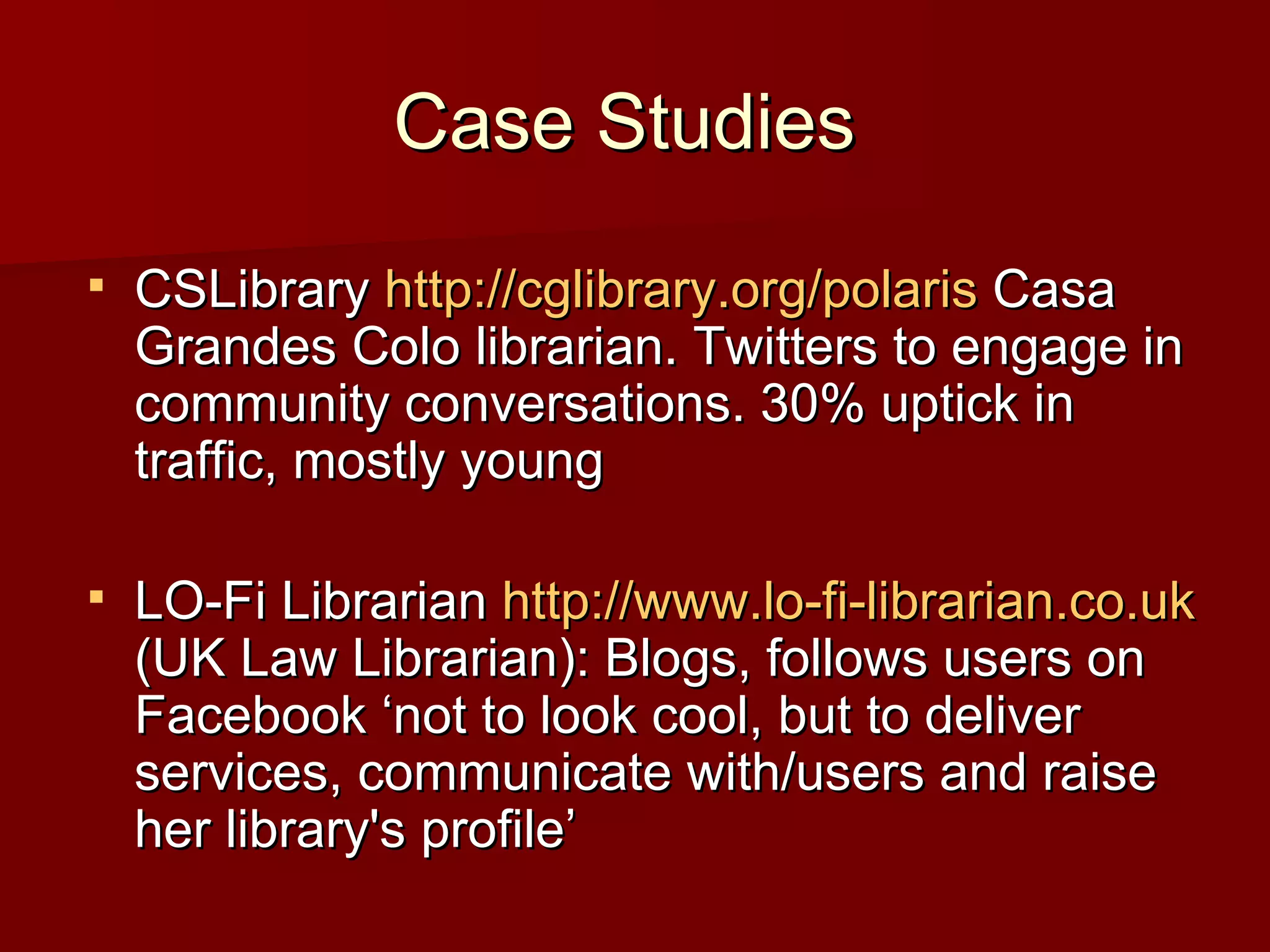 Case Studies  CSLibrary  http:// cglibrary.org/polaris  Casa Grandes Colo librarian. Twitters to engage in community conversations. 30% uptick in traffic, mostly young LO-Fi Librarian  http://www.lo-fi-librarian.co.uk  (UK Law Librarian): Blogs, follows users on Facebook ‘not to look cool, but to deliver services, communicate with/users and raise her library's profile’ 