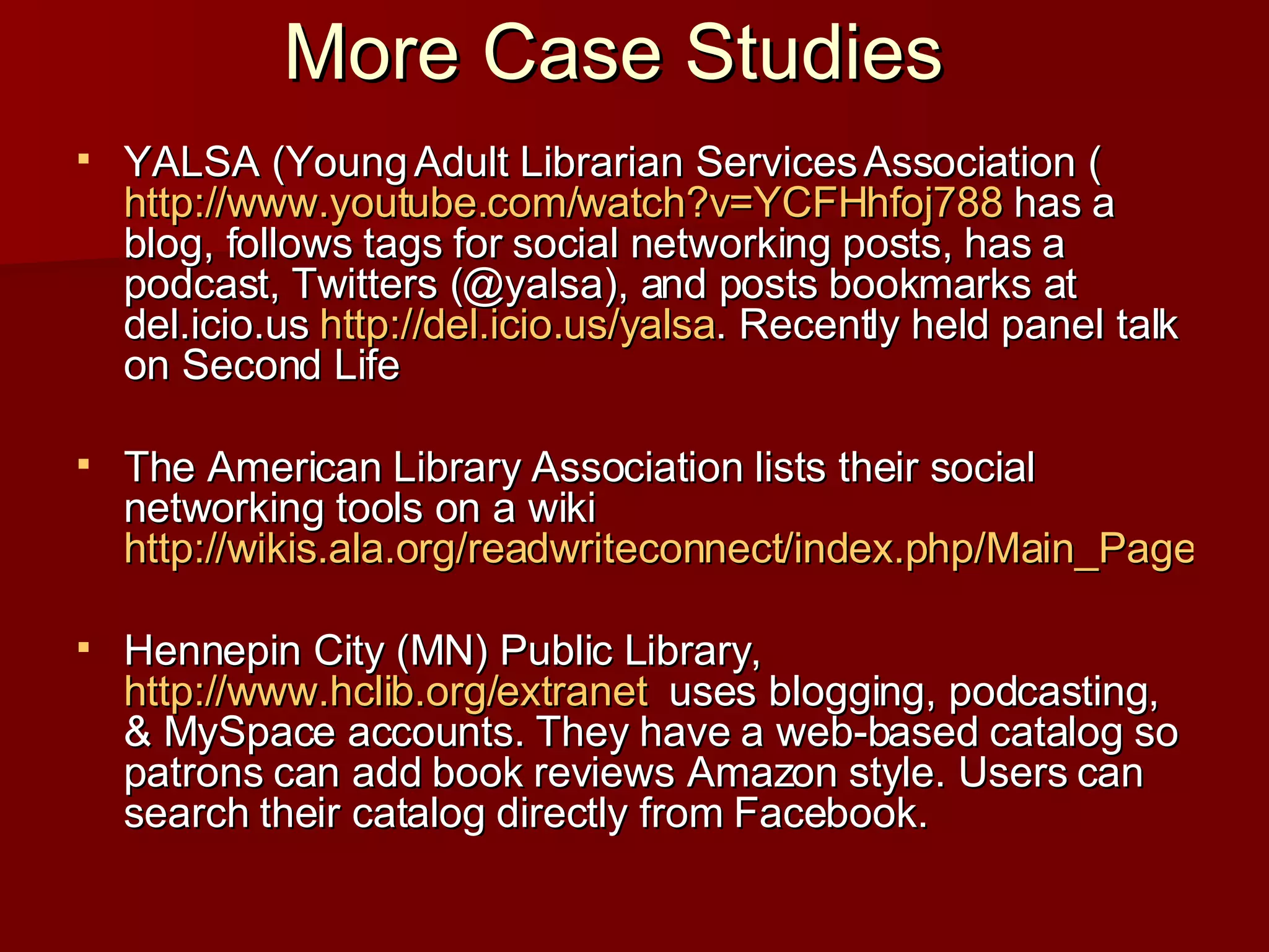 More Case Studies YALSA (Young Adult Librarian Services Association ( http:// www.youtube.com/watch?v =YCFHhfoj788  has a blog, follows tags for social networking posts, has a podcast, Twitters (@yalsa), and posts bookmarks at del.icio.us  http:// del.icio.us/yalsa . Recently held panel talk on Second Life  The American Library Association lists their social networking tools on a wiki  http://wikis.ala.org/readwriteconnect/index.php/Main_Page Hennepin City (MN) Public Library,  http://www.hclib.org/extranet   uses blogging, podcasting, & MySpace accounts. They have a web-based catalog so patrons can add book reviews Amazon style. Users can search their catalog directly from Facebook. 
