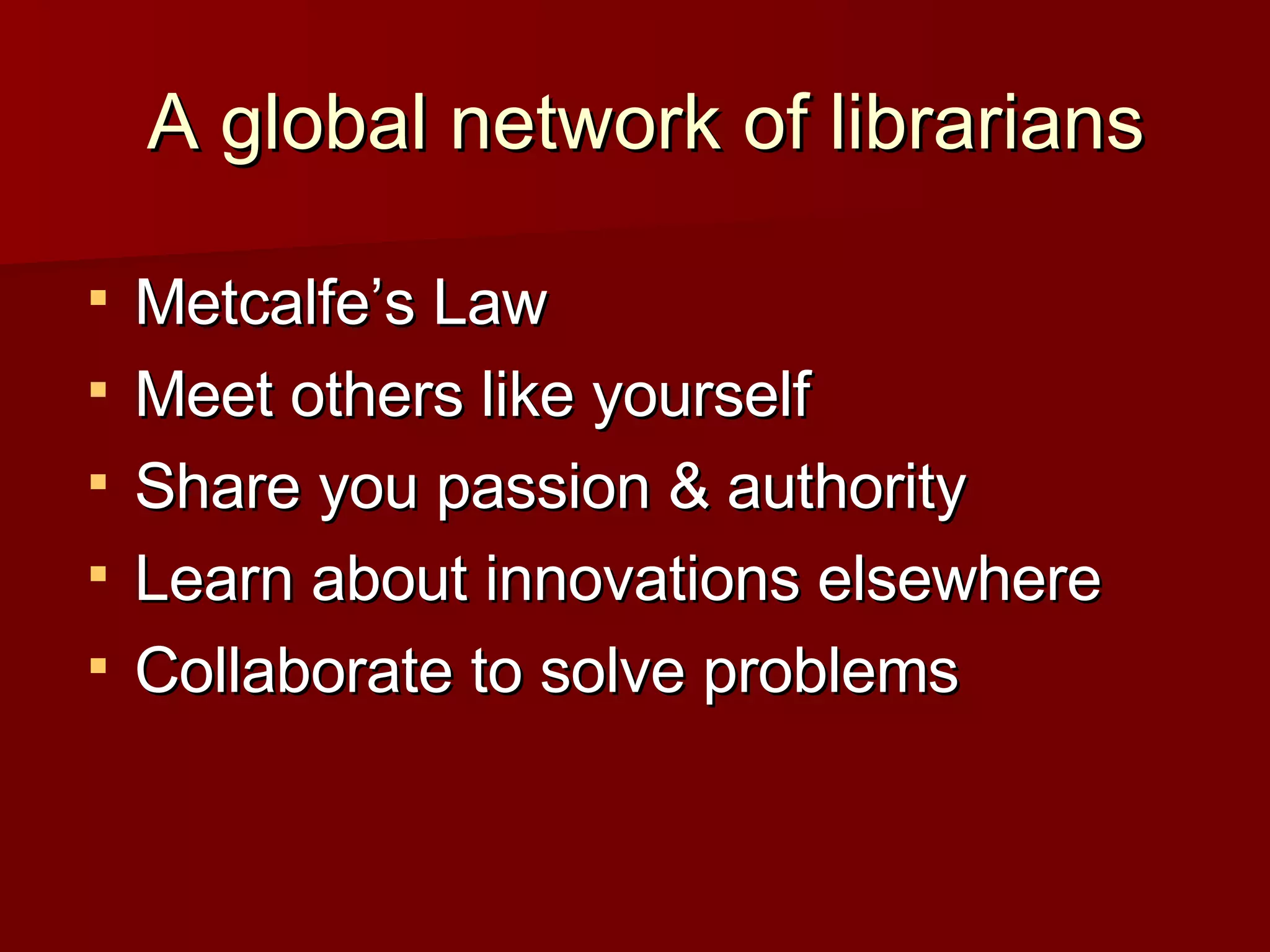A global network of librarians Metcalfe’s Law Meet others like yourself Share you passion & authority Learn about innovations elsewhere Collaborate to solve problems 
