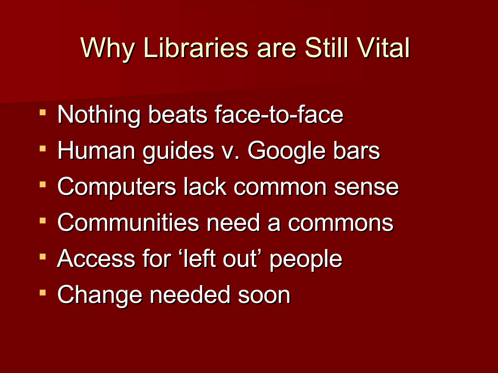 Why Libraries are Still Vital  Nothing beats face-to-face Human guides v. Google bars Computers lack common sense Communities need a commons Access for ‘left out’ people Change needed soon 