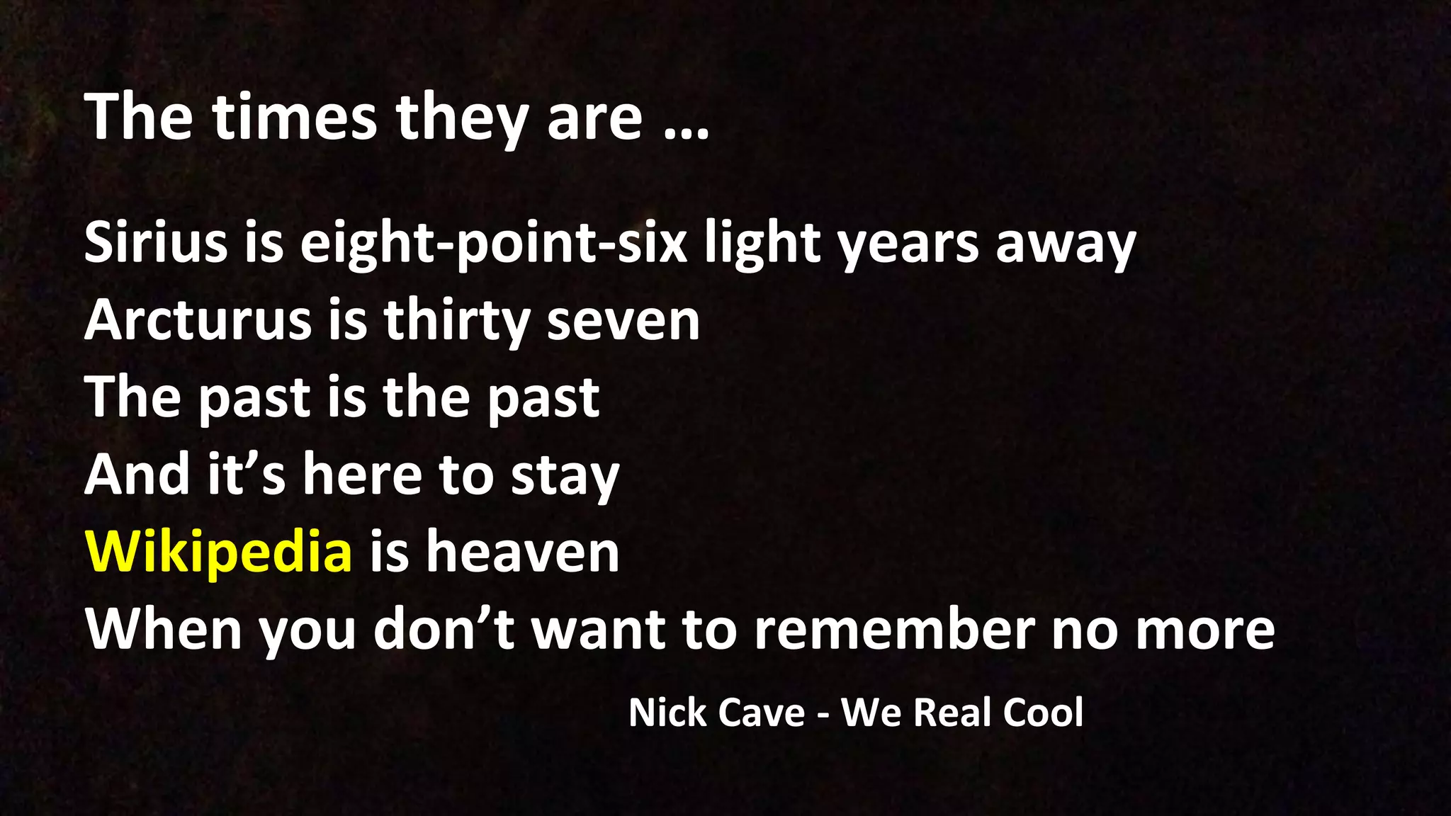 The times they are …
Sirius is eight-point-six light years away
Arcturus is thirty seven
The past is the past
And it’s here to stay
Wikipedia is heaven
When you don’t want to remember no more
Nick Cave - We Real Cool
 