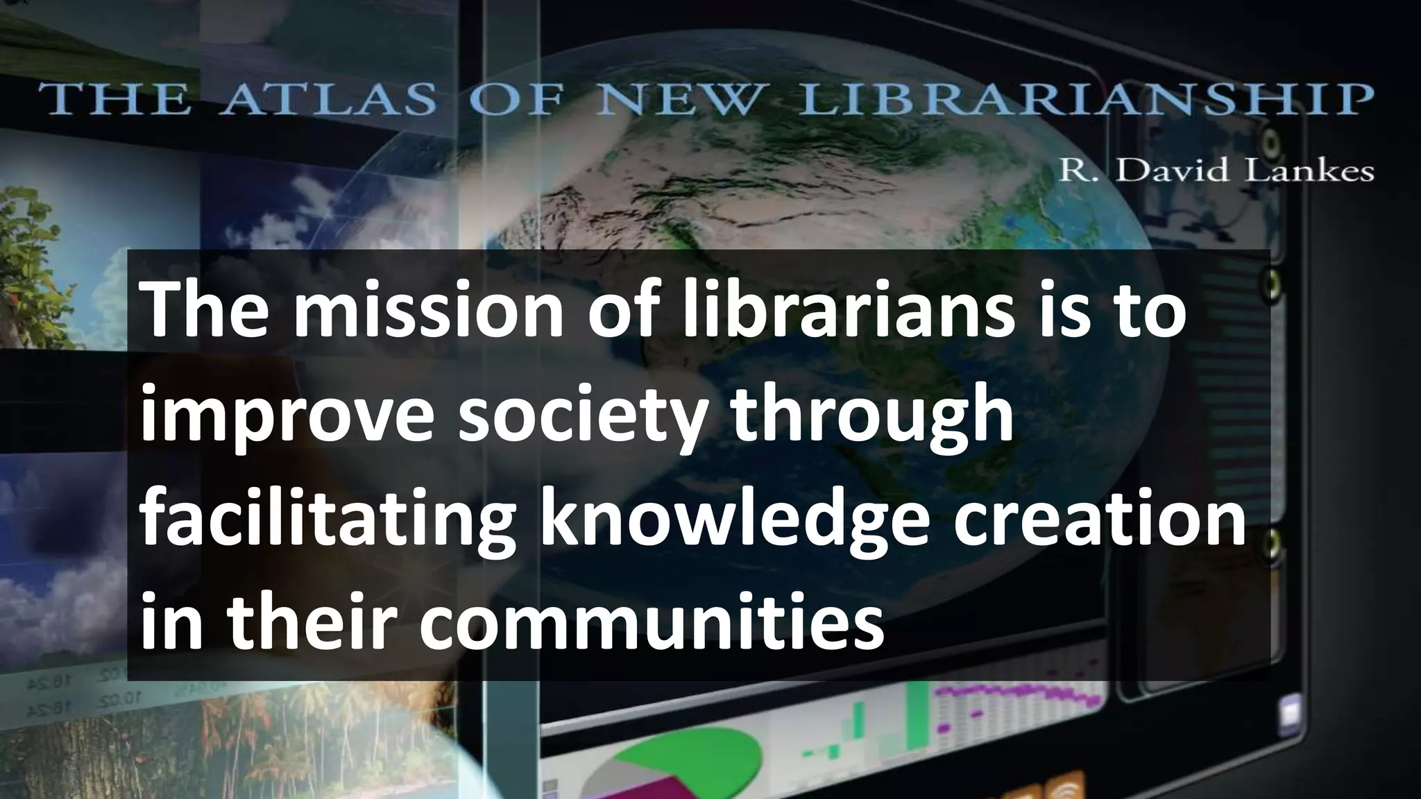 The mission of librarians is to
improve society through
facilitating knowledge creation
in their communities
 
