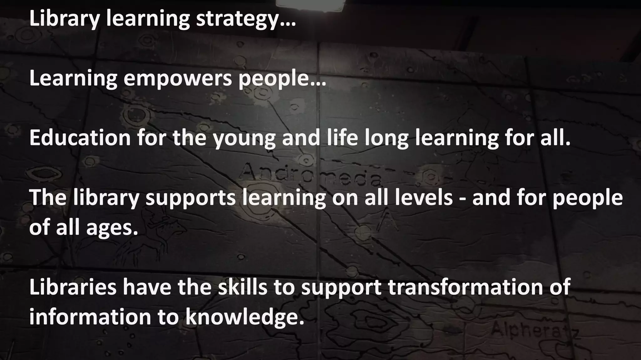 Library learning strategy…
Learning empowers people…
Education for the young and life long learning for all.
The library supports learning on all levels - and for people
of all ages.
Libraries have the skills to support transformation of
information to knowledge.
 