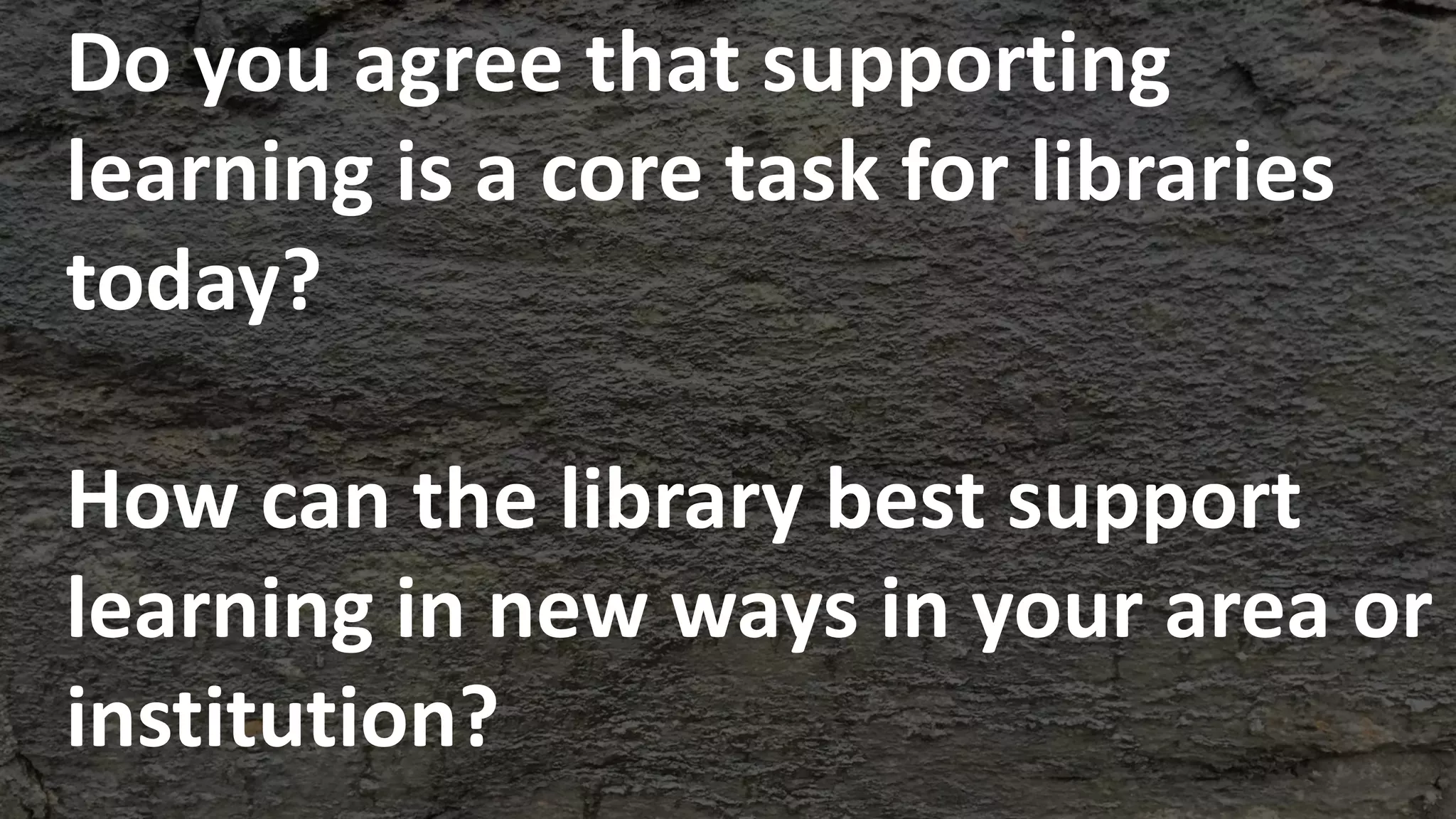 Do you agree that supporting
learning is a core task for libraries
today?
How can the library best support
learning in new ways in your area or
institution?
 
