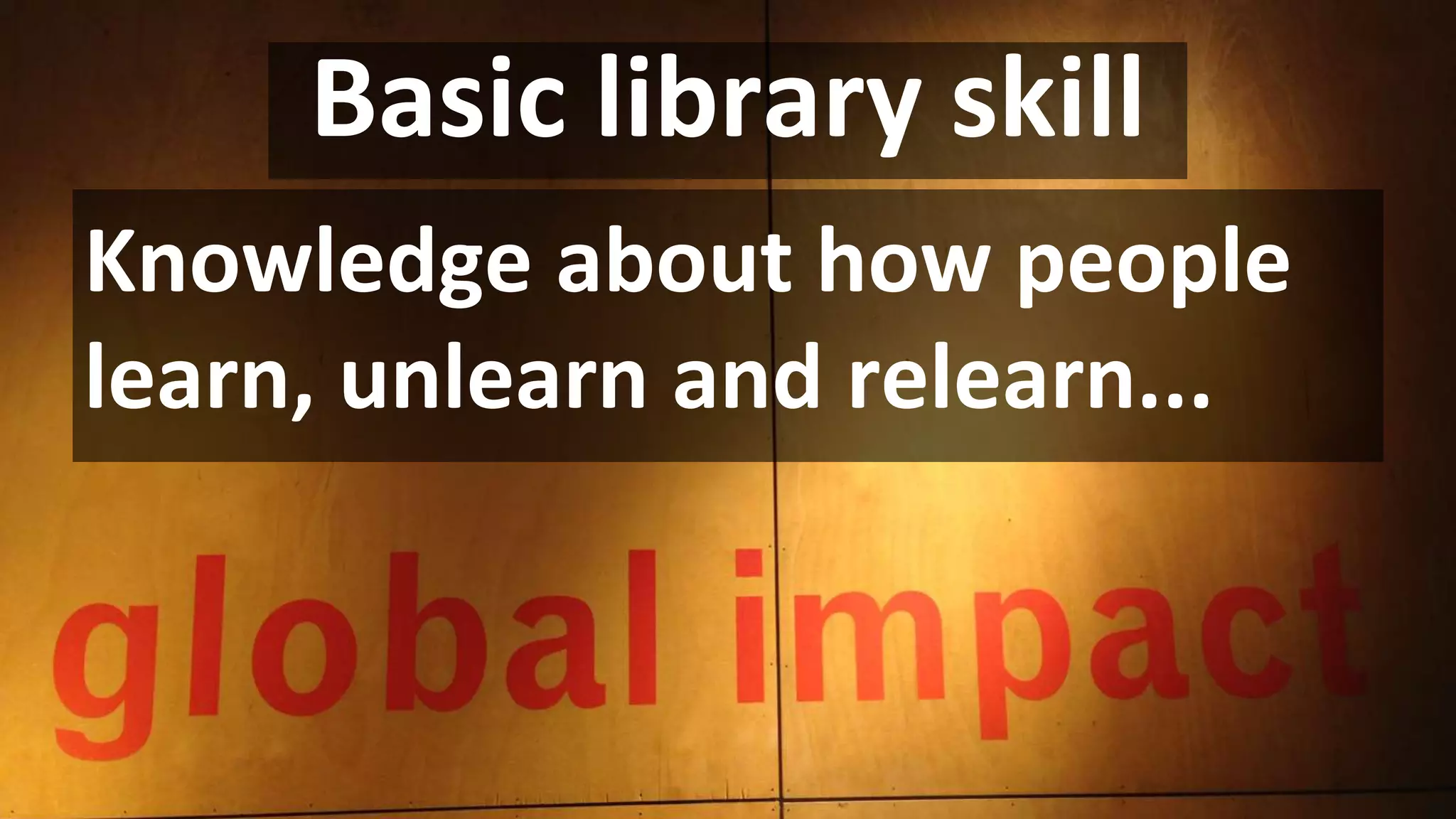 Basic library skill
Knowledge about how people
learn, unlearn and relearn...
 
