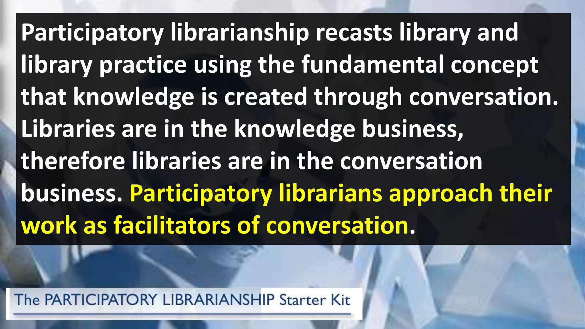 Participatory librarianship recasts library and
library practice using the fundamental concept
that knowledge is created through conversation.
Libraries are in the knowledge business,
therefore libraries are in the conversation
business. Participatory librarians approach their
work as facilitators of conversation.
 