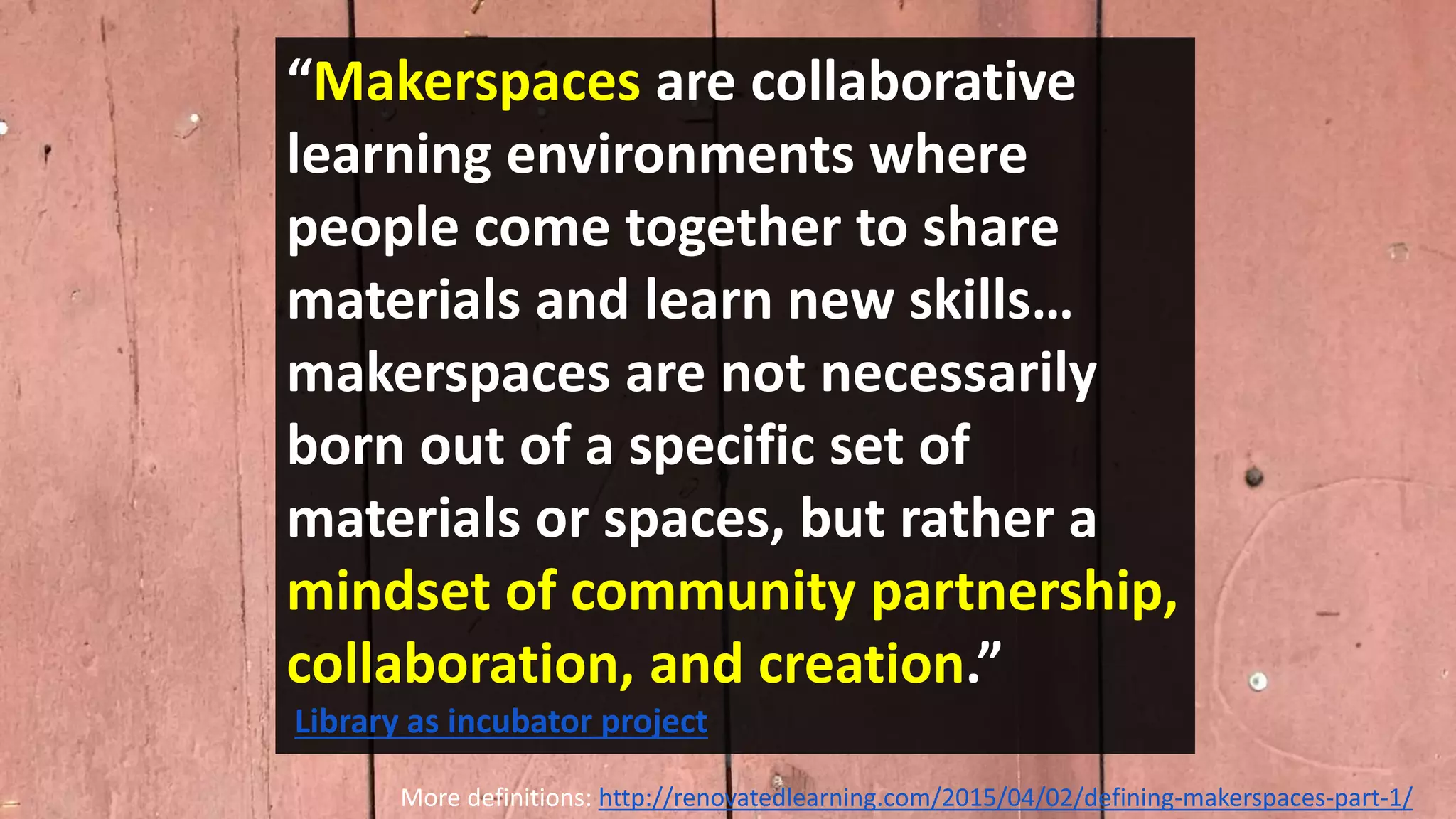 “Makerspaces are collaborative
learning environments where
people come together to share
materials and learn new skills…
makerspaces are not necessarily
born out of a specific set of
materials or spaces, but rather a
mindset of community partnership,
collaboration, and creation.”
Library as incubator project
More definitions: http://renovatedlearning.com/2015/04/02/defining-makerspaces-part-1/
 