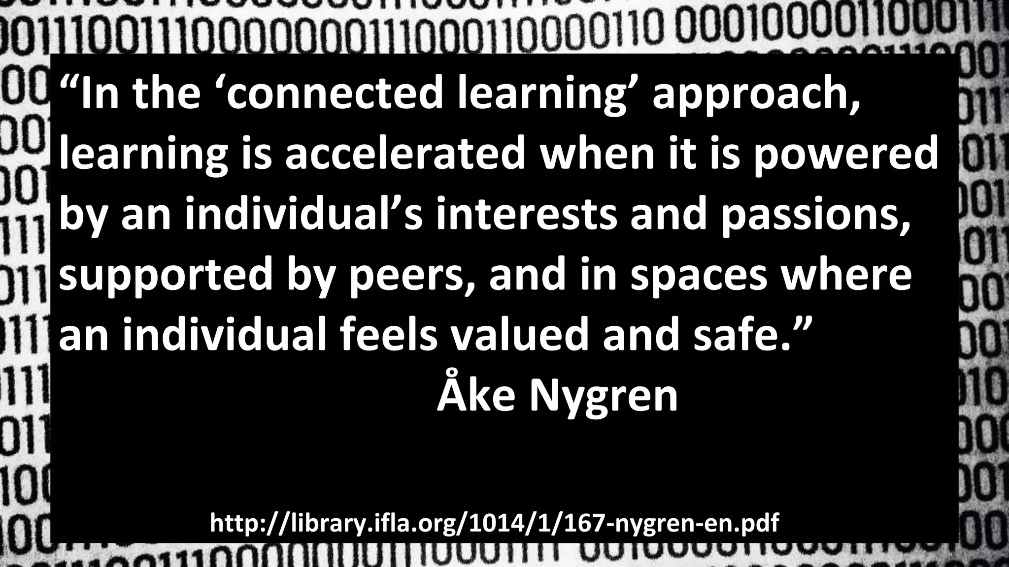 “In the ‘connected learning’ approach,
learning is accelerated when it is powered
by an individual’s interests and passions,
supported by peers, and in spaces where
an individual feels valued and safe.”
Åke Nygren
http://library.ifla.org/1014/1/167-nygren-en.pdf
 