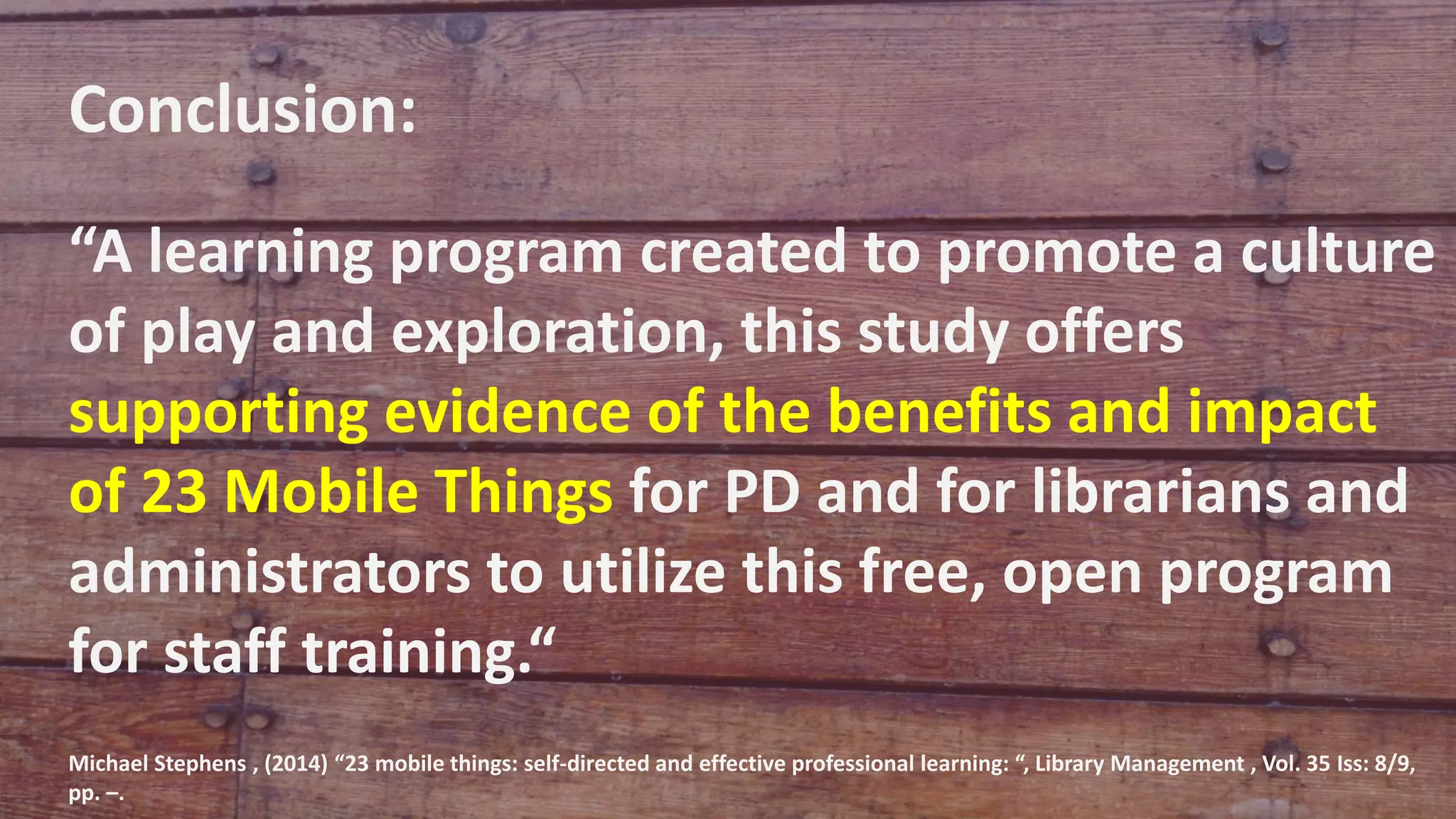 Conclusion:
“A learning program created to promote a culture
of play and exploration, this study offers
supporting evidence of the benefits and impact
of 23 Mobile Things for PD and for librarians and
administrators to utilize this free, open program
for staff training.“
Michael Stephens , (2014) “23 mobile things: self-directed and effective professional learning: “, Library Management , Vol. 35 Iss: 8/9,
pp. –.
 