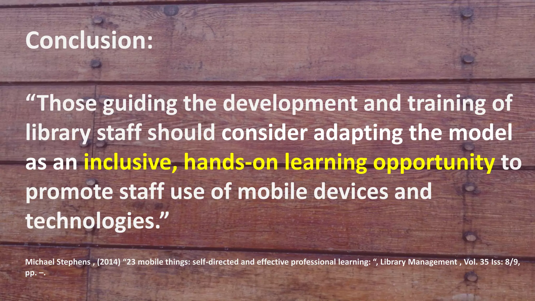 Conclusion:
“Those guiding the development and training of
library staff should consider adapting the model
as an inclusive, hands-on learning opportunity to
promote staff use of mobile devices and
technologies.”
Michael Stephens , (2014) “23 mobile things: self-directed and effective professional learning: “, Library Management , Vol. 35 Iss: 8/9,
pp. –.
 