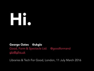 Hi.
George Oates @ukglo
Good, Form & Spectacle Ltd. @goodformand
glo@gfns.uk
Libraries & Tech For Good, London, 11 July March 2016
 