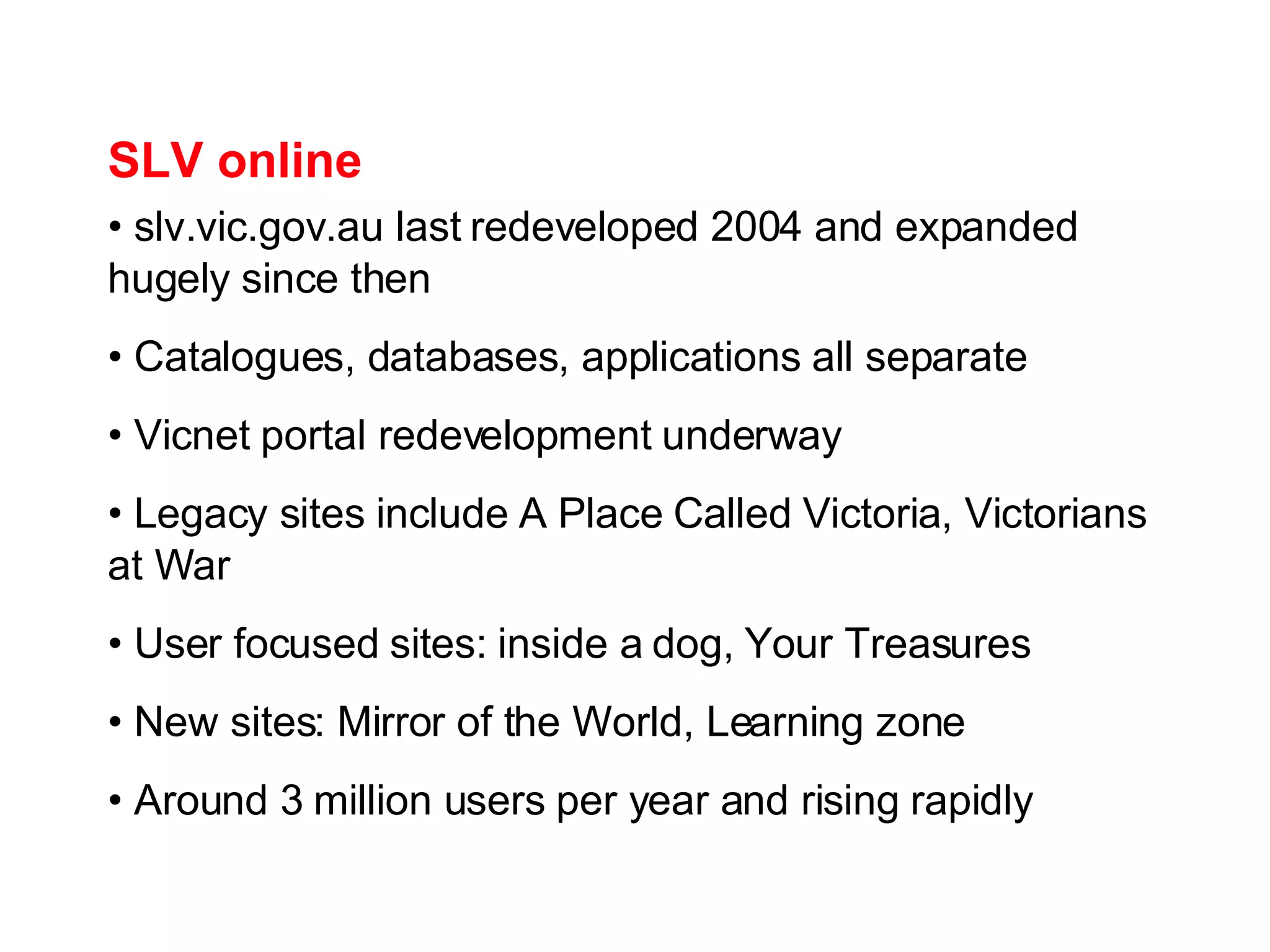 SLV online slv.vic.gov.au last redeveloped 2004 and expanded hugely since then Catalogues, databases, applications all separate Vicnet portal redevelopment underway Legacy sites include A Place Called Victoria, Victorians at War User focused sites: inside a dog, Your Treasures New sites: Mirror of the World, Learning zone Around 3 million users per year and rising rapidly 