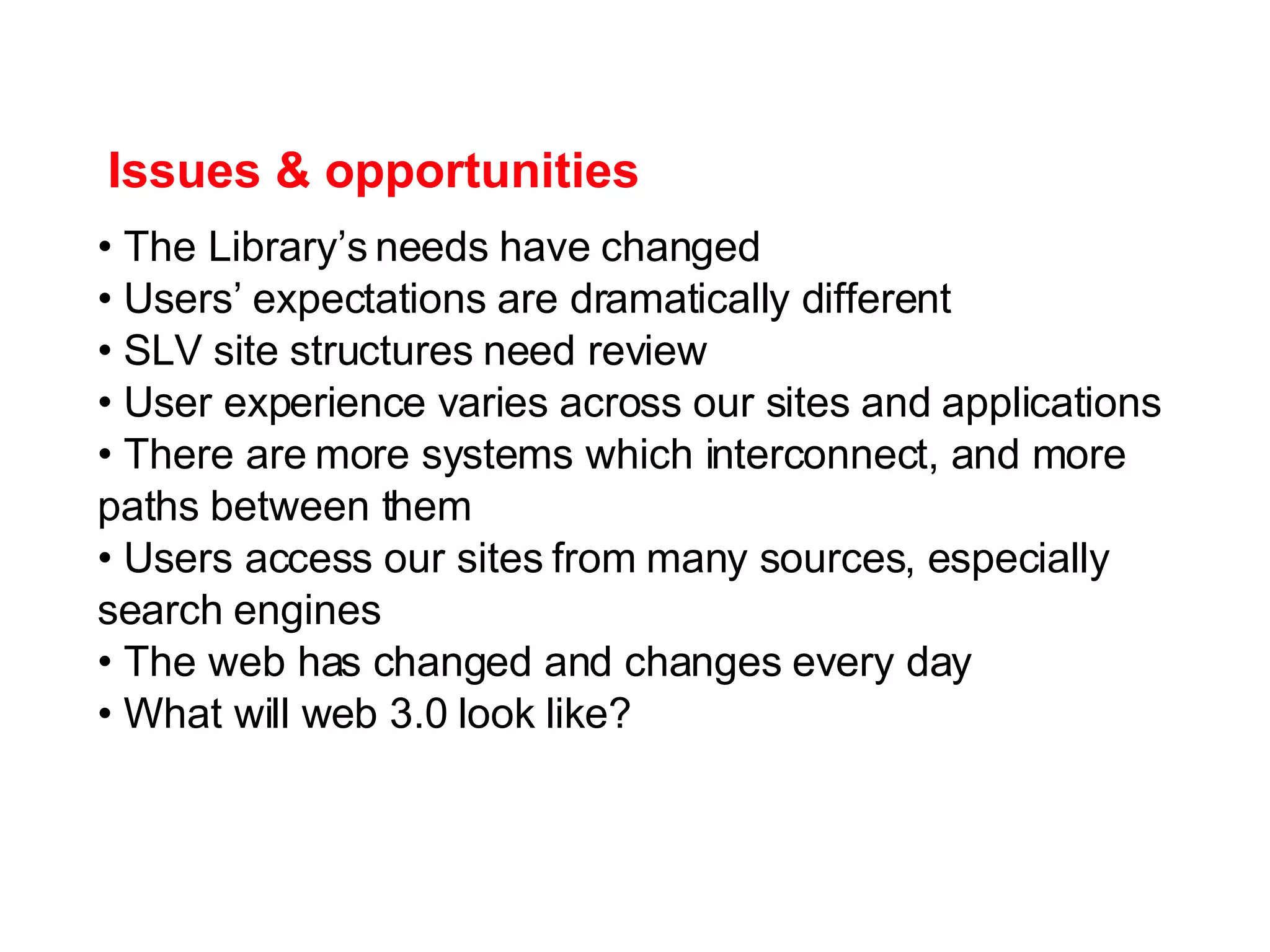 Issues & opportunities The Library’s needs have changed Users’ expectations are dramatically different SLV site structures need review User experience varies across our sites and applications There are more systems which interconnect, and more paths between them Users access our sites from many sources, especially search engines The web has changed and changes every day What will web 3.0 look like? 