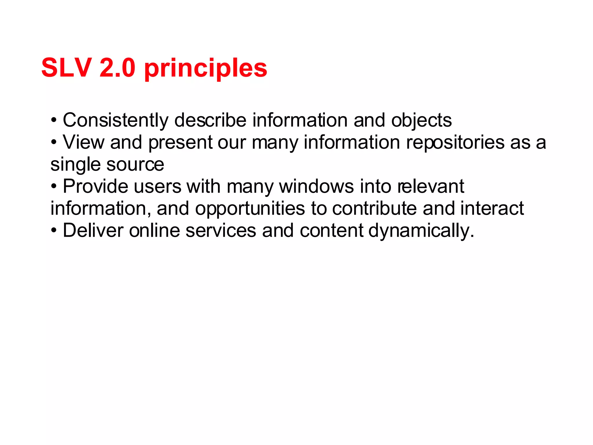 SLV 2.0 principles Consistently describe information and objects View and present our many information repositories as a single source Provide users with many windows into relevant information, and opportunities to contribute and interact Deliver online services and content dynamically. 