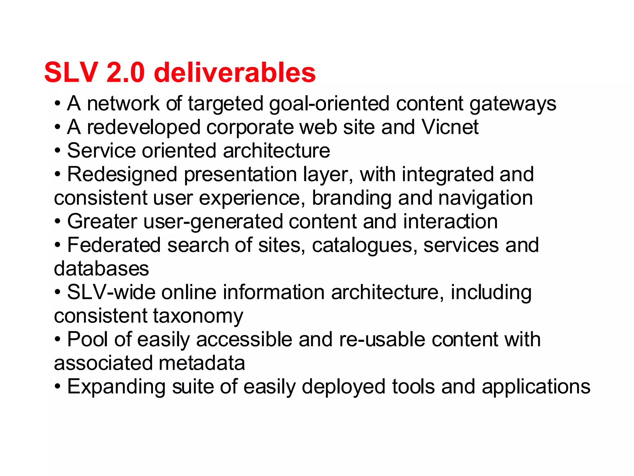 SLV 2.0 deliverables A network of targeted goal-oriented content gateways  A redeveloped corporate web site and Vicnet Service oriented architecture Redesigned presentation layer, with integrated and consistent user experience, branding and navigation Greater user-generated content and interaction Federated search of sites, catalogues, services and databases SLV-wide online information architecture, including consistent taxonomy Pool of easily accessible and re-usable content with associated metadata Expanding suite of easily deployed tools and applications 