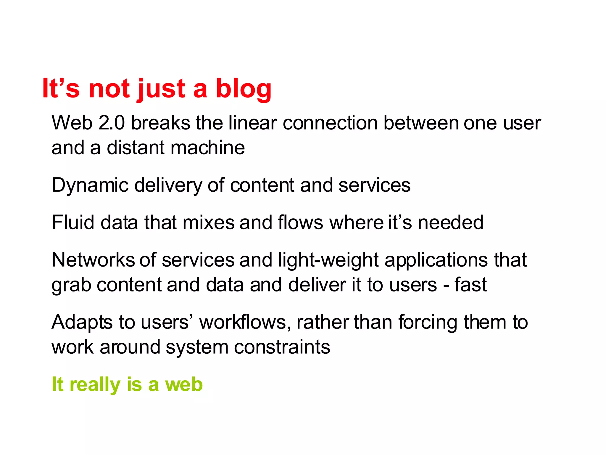 It’s not just a blog Web 2.0 breaks the linear connection between one user and a distant machine Dynamic delivery of content and services Fluid data that mixes and flows where it’s needed Networks of services and light-weight applications that grab content and data and deliver it to users - fast Adapts to users’ workflows, rather than forcing them to work around system constraints It really is a web 