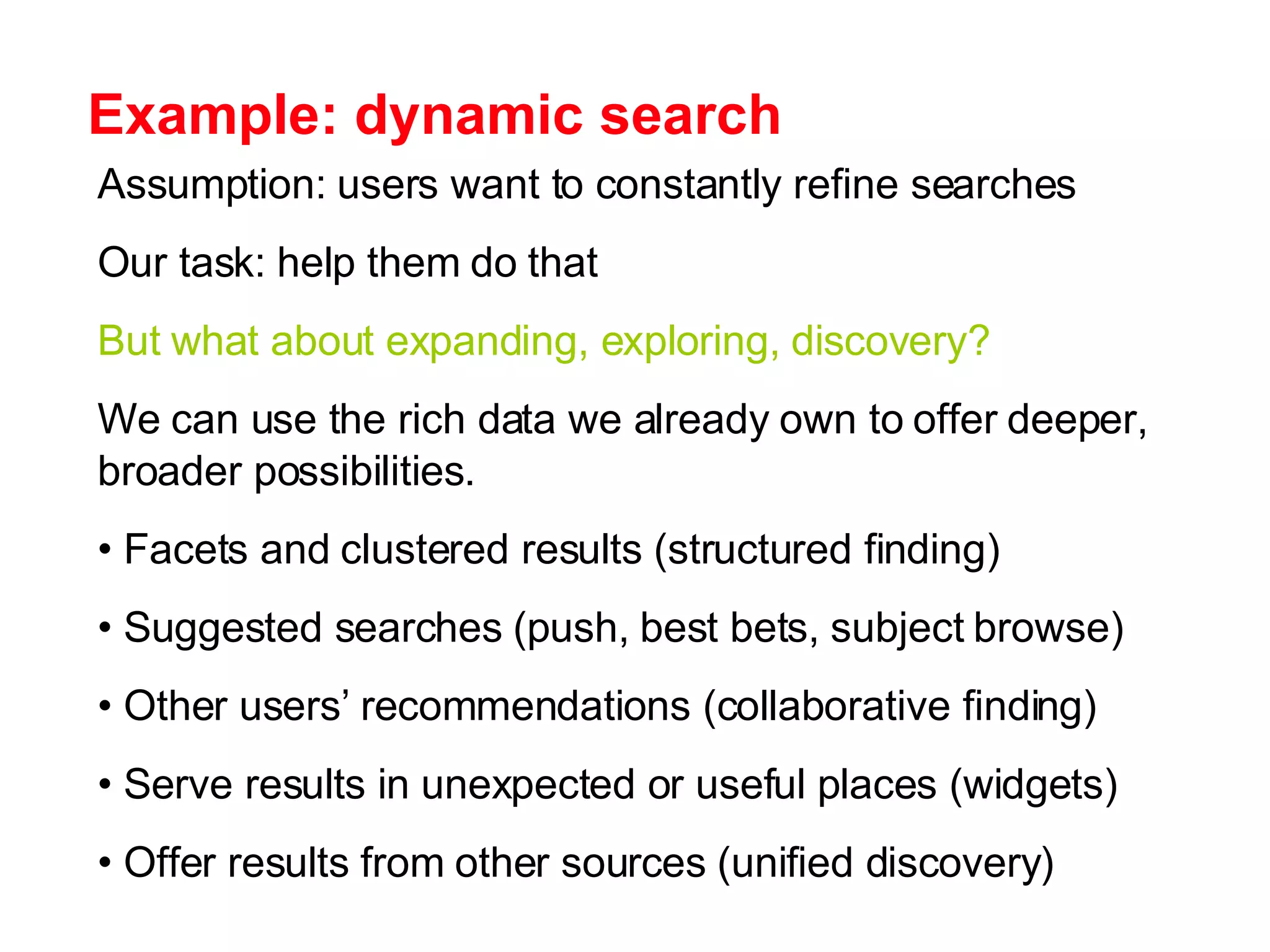 Example: dynamic search Assumption: users want to constantly refine searches Our task: help them do that But what about expanding, exploring, discovery? We can use the rich data we already own to offer deeper, broader possibilities. Facets and clustered results (structured finding) Suggested searches (push, best bets, subject browse) Other users’ recommendations (collaborative finding)  Serve results in unexpected or useful places (widgets) Offer results from other sources (unified discovery) 