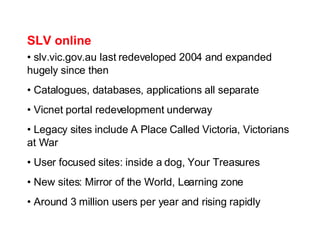 SLV online slv.vic.gov.au last redeveloped 2004 and expanded hugely since then Catalogues, databases, applications all separate Vicnet portal redevelopment underway Legacy sites include A Place Called Victoria, Victorians at War User focused sites: inside a dog, Your Treasures New sites: Mirror of the World, Learning zone Around 3 million users per year and rising rapidly 