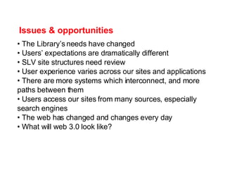 Issues & opportunities The Library’s needs have changed Users’ expectations are dramatically different SLV site structures need review User experience varies across our sites and applications There are more systems which interconnect, and more paths between them Users access our sites from many sources, especially search engines The web has changed and changes every day What will web 3.0 look like? 