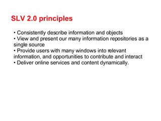 SLV 2.0 principles Consistently describe information and objects View and present our many information repositories as a single source Provide users with many windows into relevant information, and opportunities to contribute and interact Deliver online services and content dynamically. 