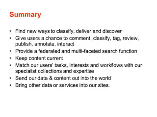 Summary Find new ways to classify, deliver and discover Give users a chance to comment, classify, tag, review, publish, annotate, interact Provide a federated and multi-faceted search function Keep content current Match our users’ tasks, interests and workflows with our specialist collections and expertise Send our data & content out into the world Bring other data or services into our sites. 