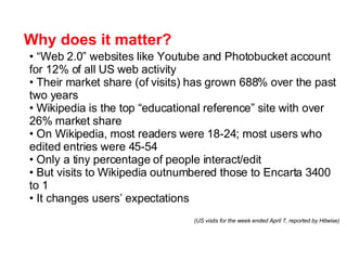 Why does it matter? “ Web 2.0” websites like Youtube and Photobucket account for 12% of all US web activity  Their market share (of visits) has grown 688% over the past two years Wikipedia is the top “educational reference” site with over 26% market share On Wikipedia, most readers were 18-24; most users who edited entries were 45-54  Only a tiny percentage of people interact/edit But visits to Wikipedia outnumbered those to Encarta 3400 to 1 It changes users’ expectations (US visits  for the week ended April 7,   reported by Hitwise) 