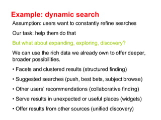 Example: dynamic search Assumption: users want to constantly refine searches Our task: help them do that But what about expanding, exploring, discovery? We can use the rich data we already own to offer deeper, broader possibilities. Facets and clustered results (structured finding) Suggested searches (push, best bets, subject browse) Other users’ recommendations (collaborative finding)  Serve results in unexpected or useful places (widgets) Offer results from other sources (unified discovery) 