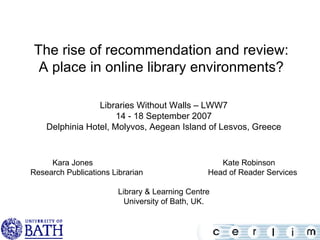 The rise of recommendation and review: A place in online library environments? Libraries Without Walls – LWW7 14 - 18 September 2007 Delphinia Hotel, Molyvos, Aegean Island of Lesvos, Greece Kara Jones  Kate Robinson Research Publications Librarian  Head of Reader Services Library & Learning Centre University of Bath, UK. 