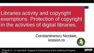Libraries activity and copyright
exemptions. Protection of copyright
in the activities of digital libraries.
Constantinescu Nicolaie,
kosson.ro
Chișinău 9 – 11 octombrie “Support to Enforcement of the Intellectual Property
 