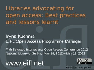Libraries advocating for
open access: Best practices
and lessons learnt

Iryna Kuchma
EIFL Open Access Programme Manager
Fifth Belgrade International Open Access Conference 2012
National Library of Serbia, May 18, 2012 – May 19, 2012


www.eifl.net                             Attribution 3.0 Unported
 