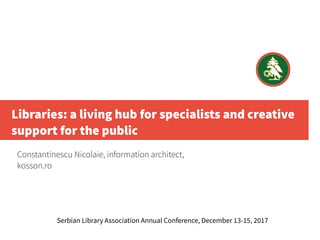 Libraries: a living hub for specialists and creative
support for the public
Constantinescu Nicolaie, information architect,
kosson.ro
Serbian Library Association Annual Conference, December 13-15, 2017
 