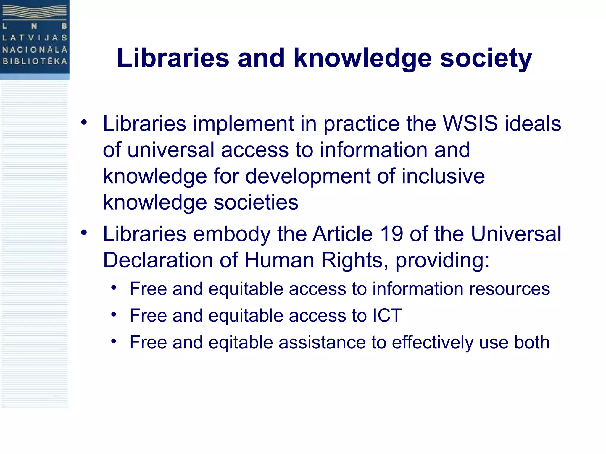 Libraries and knowledge society 
• Libraries implement in practice the WSIS ideals 
of universal access to information and 
knowledge for development of inclusive 
knowledge societies 
• Libraries embody the Article 19 of the Universal 
Declaration of Human Rights, providing: 
• Free and equitable access to information resources 
• Free and equitable access to ICT 
• Free and eqitable assistance to effectively use both 
 