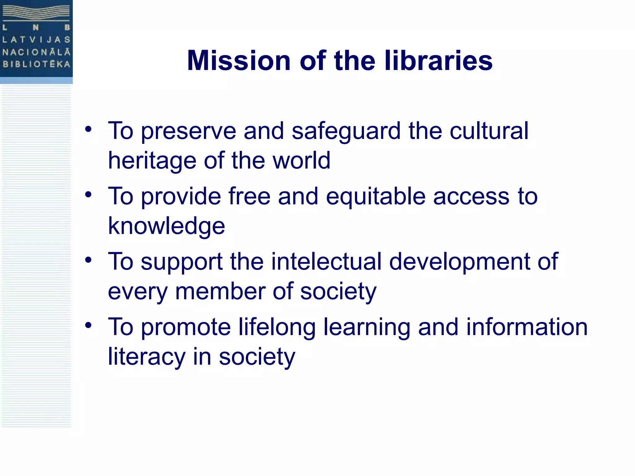 Mission of the libraries 
• To preserve and safeguard the cultural 
heritage of the world 
• To provide free and equitable access to 
knowledge 
• To support the intelectual development of 
every member of society 
• To promote lifelong learning and information 
literacy in society 
 