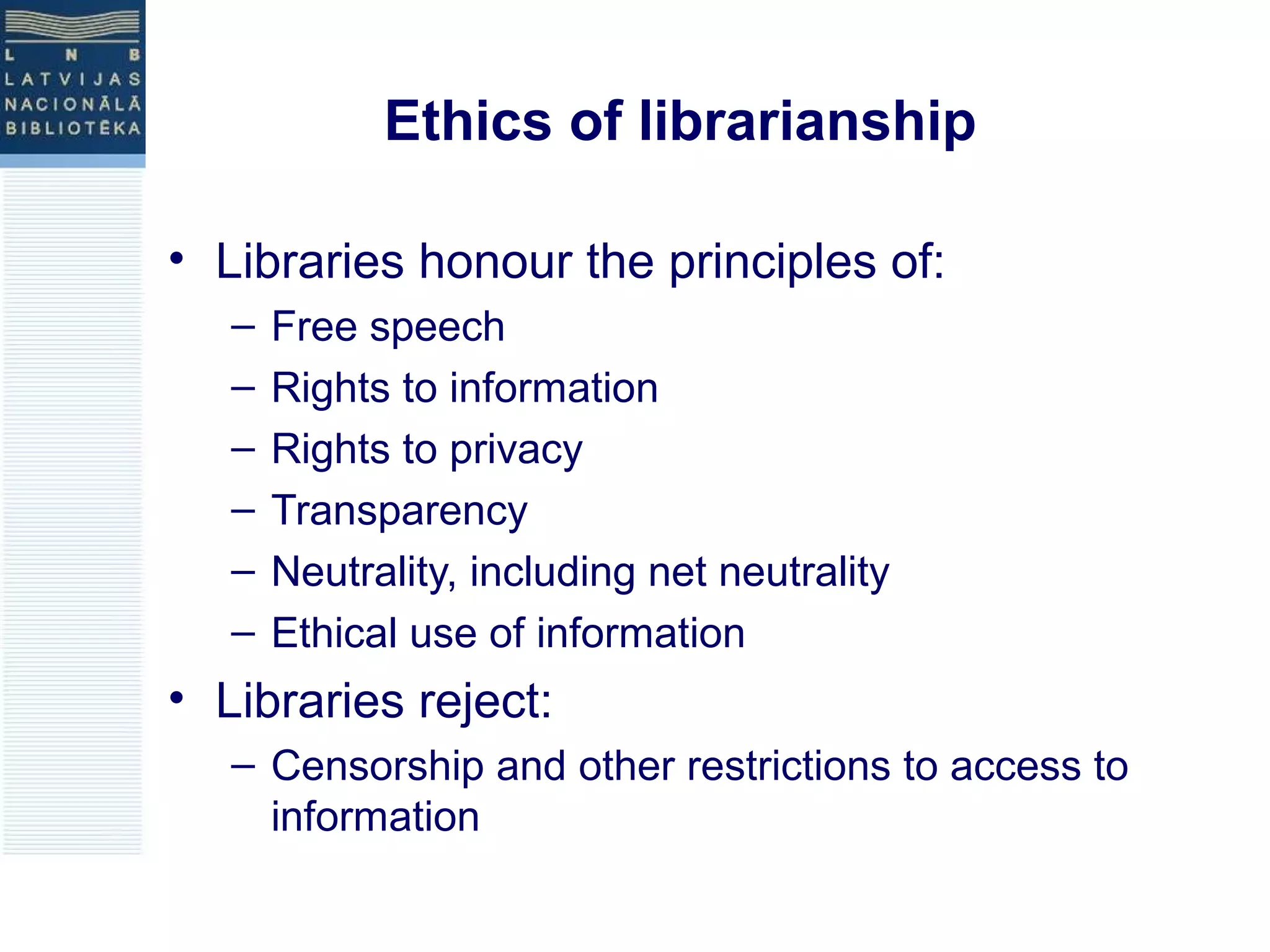 Ethics of librarianship 
• Libraries honour the principles of: 
– Free speech 
– Rights to information 
– Rights to privacy 
– Transparency 
– Neutrality, including net neutrality 
– Ethical use of information 
• Libraries reject: 
– Censorship and other restrictions to access to 
information 
 