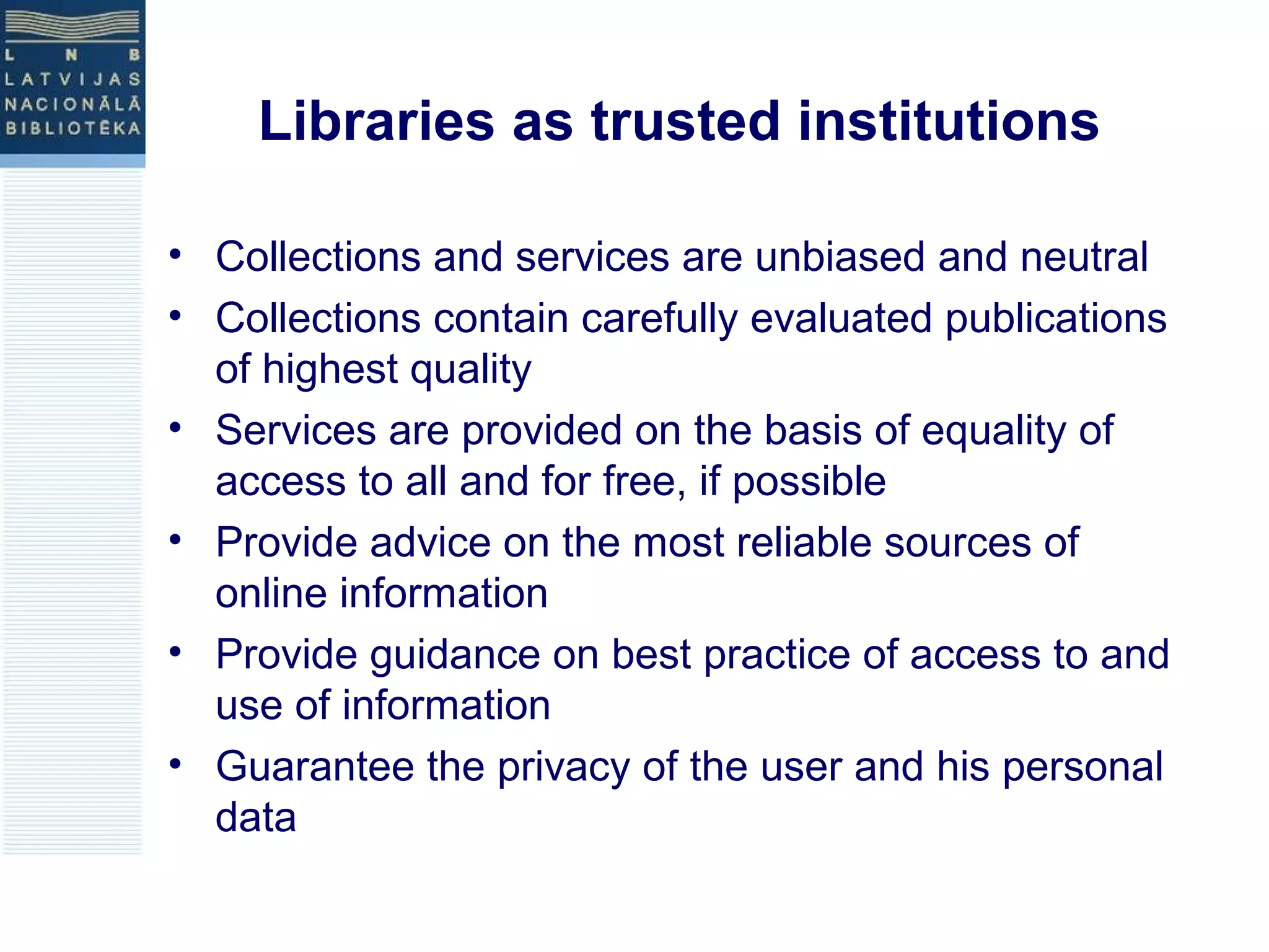 Libraries as trusted institutions 
• Collections and services are unbiased and neutral 
• Collections contain carefully evaluated publications 
of highest quality 
• Services are provided on the basis of equality of 
access to all and for free, if possible 
• Provide advice on the most reliable sources of 
online information 
• Provide guidance on best practice of access to and 
use of information 
• Guarantee the privacy of the user and his personal 
data 
 