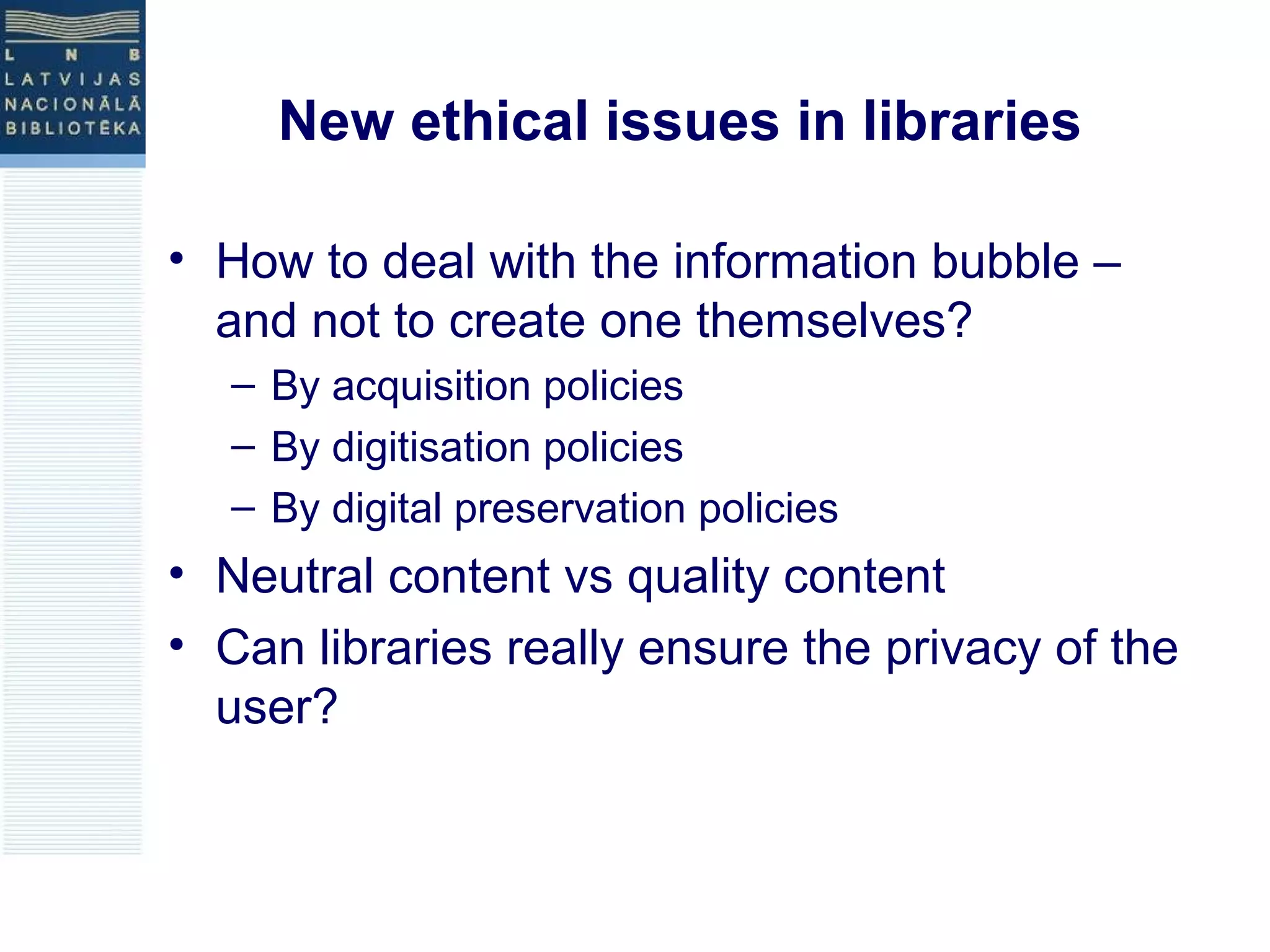 New ethical issues in libraries 
• How to deal with the information bubble – 
and not to create one themselves? 
– By acquisition policies 
– By digitisation policies 
– By digital preservation policies 
• Neutral content vs quality content 
• Can libraries really ensure the privacy of the 
user? 
 