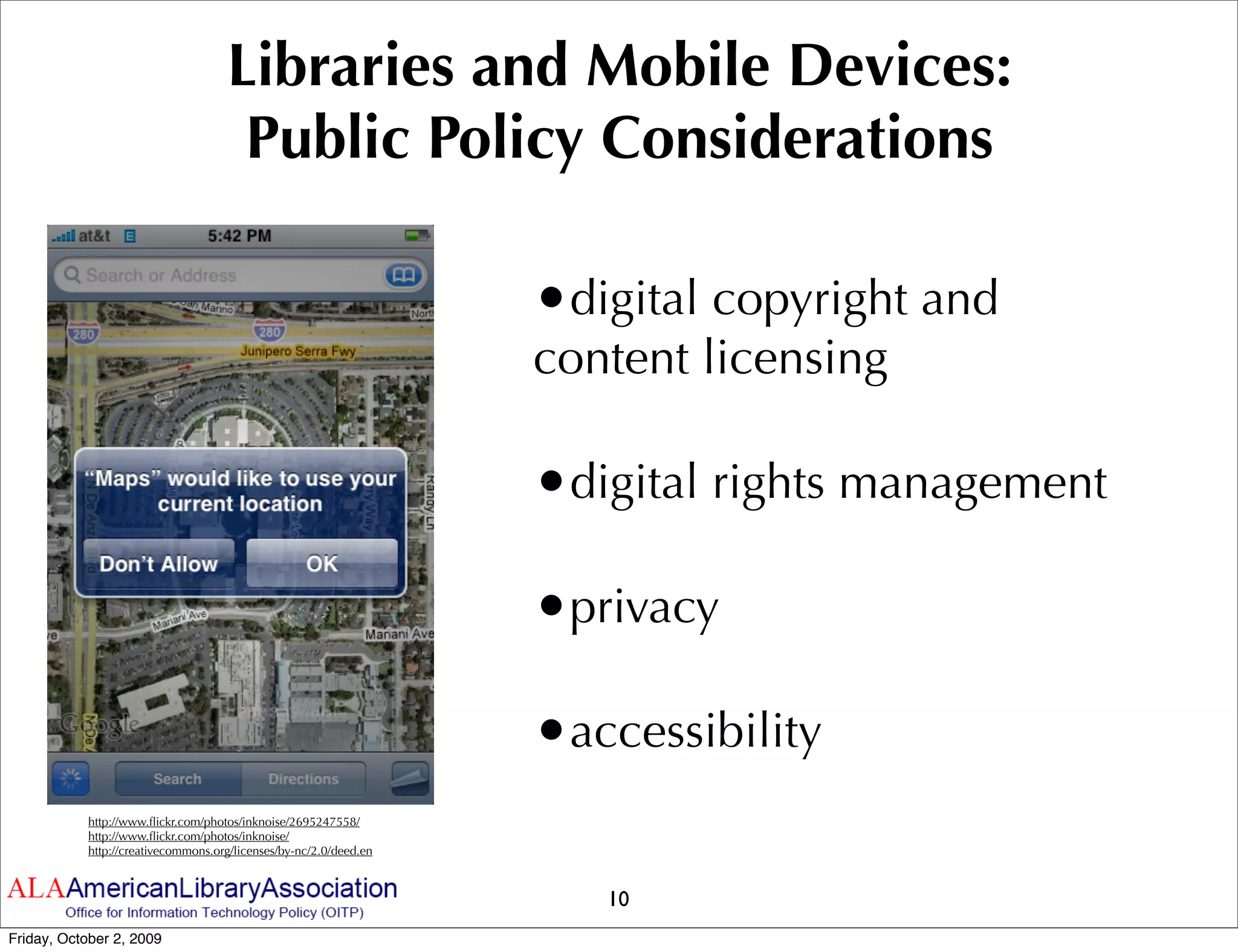 Libraries and Mobile Devices:
                                     Public Policy Considerations

                                                                   •digital copyright and
                                                                   content licensing

                                                                   •digital rights management

                                                                   •privacy

                                                                   •accessibility
           http://www.ﬂickr.com/photos/inknoise/2695247558/
           http://www.ﬂickr.com/photos/inknoise/
           http://creativecommons.org/licenses/by-nc/2.0/deed.en



                                                                      10
Friday, October 2, 2009
 