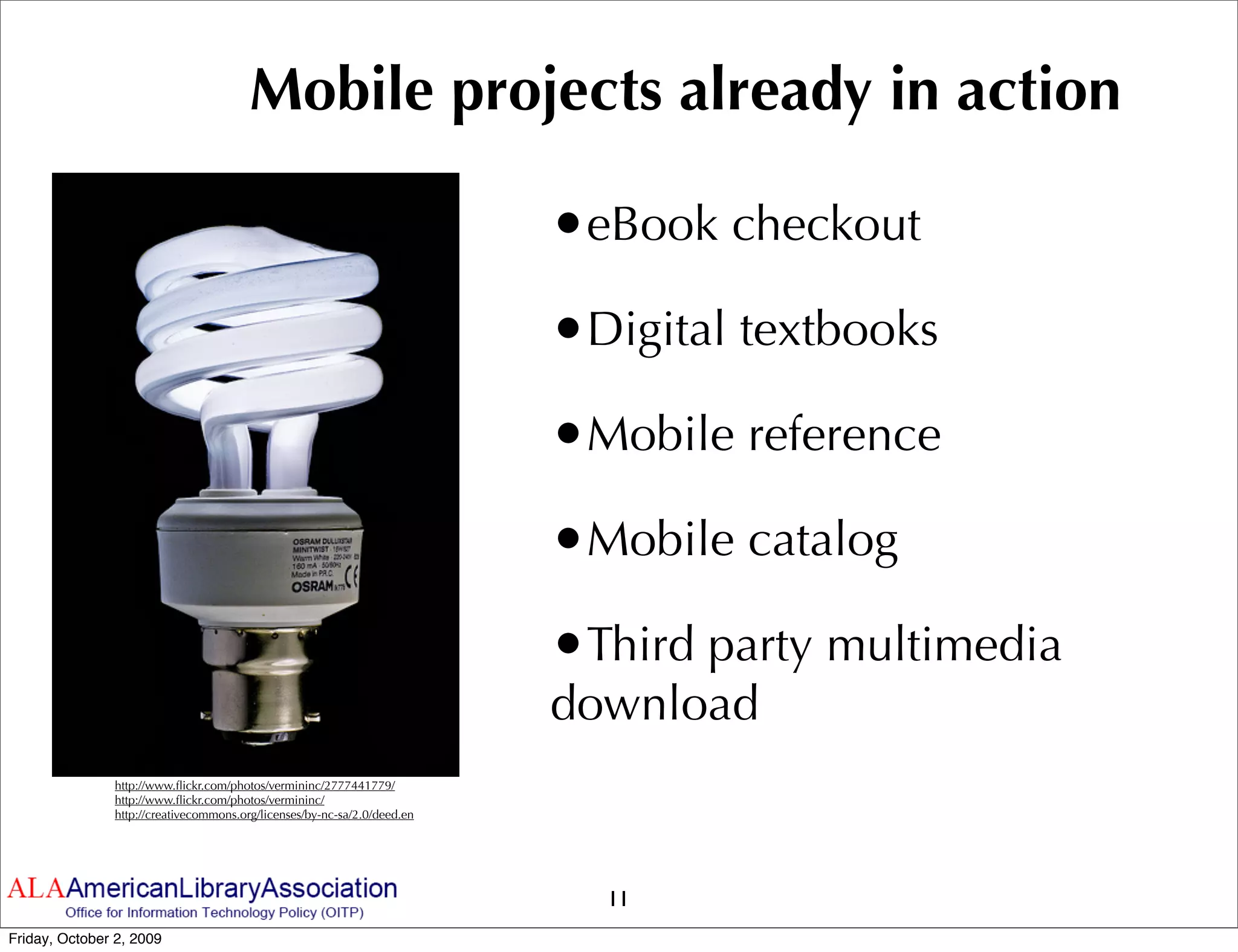Mobile projects already in action

                                                                          •eBook checkout
                                                                          •Digital textbooks
                                                                          •Mobile reference
                                                                          •Mobile catalog
                                                                          •Third party multimedia
                                                                          download
               http://www.ﬂickr.com/photos/vermininc/2777441779/
               http://www.ﬂickr.com/photos/vermininc/
               http://creativecommons.org/licenses/by-nc-sa/2.0/deed.en




                                                                            11
Friday, October 2, 2009
 