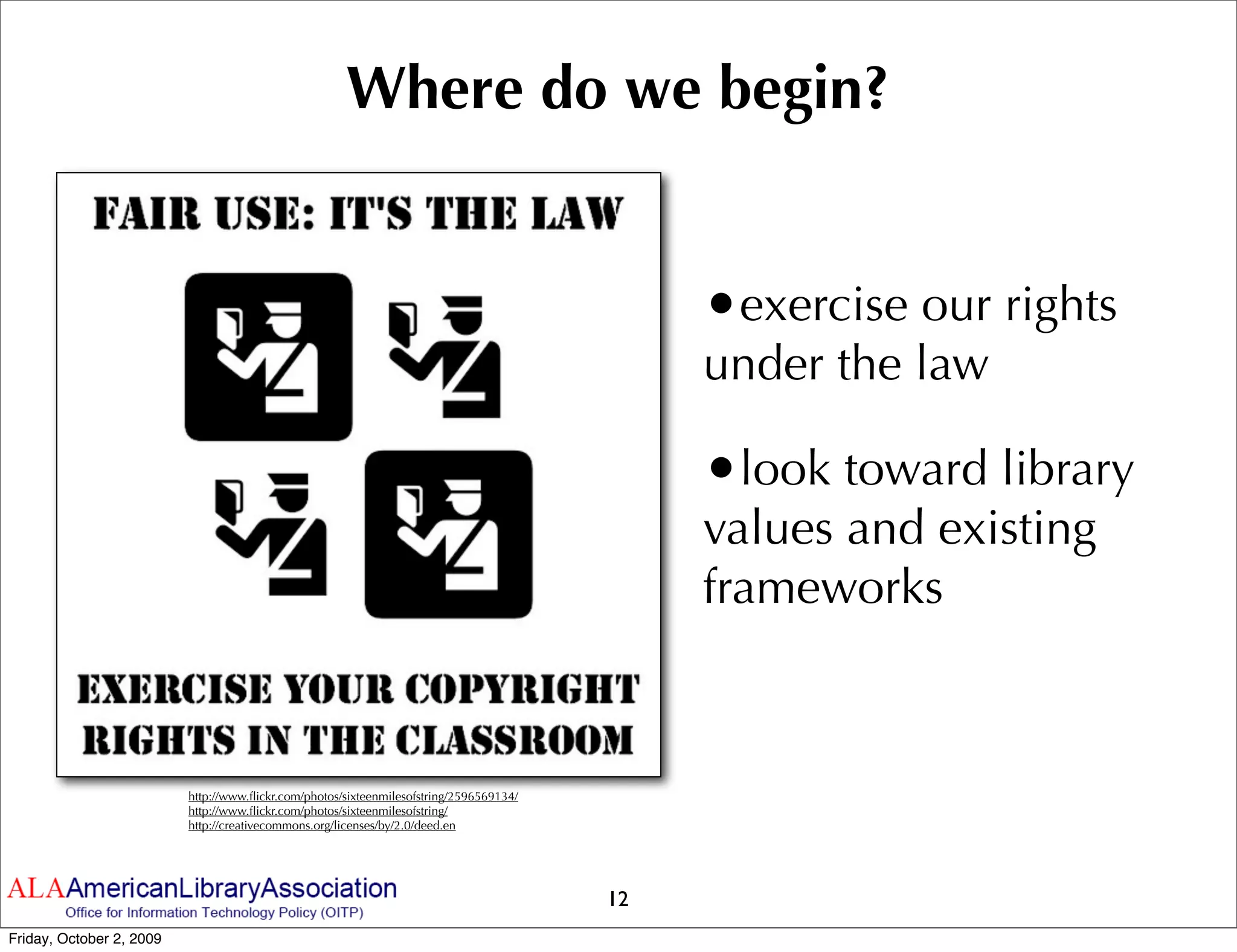 Where do we begin?


                                                                                              •exercise our rights
                                                                                              under the law

                                                                                              •look toward library
                                                                                              values and existing
                                                                                              frameworks



                          http://www.ﬂickr.com/photos/sixteenmilesofstring/2596569134/
                          http://www.ﬂickr.com/photos/sixteenmilesofstring/
                          http://creativecommons.org/licenses/by/2.0/deed.en




                                                                                         12
Friday, October 2, 2009
 