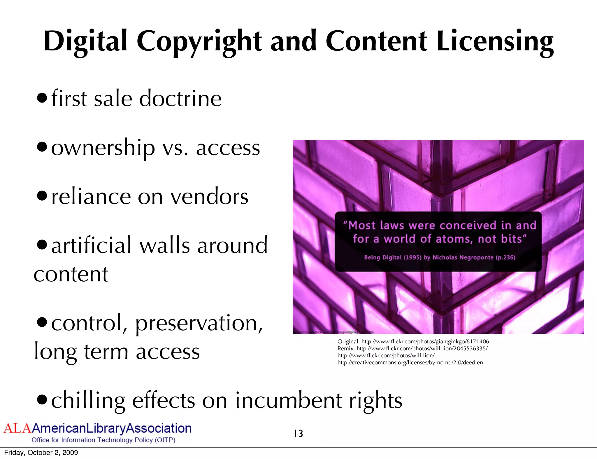 Digital Copyright and Content Licensing
         •ﬁrst sale doctrine
         •ownership vs. access
         •reliance on vendors
         •artiﬁcial walls around
         content

         •control, preservation,
         long term access
                                        Original: http://www.ﬂickr.com/photos/giantginkgo/6171406
                                        Remix: http://www.ﬂickr.com/photos/will-lion/2845536335/
                                        http://www.ﬂickr.com/photos/will-lion/
                                        http://creativecommons.org/licenses/by-nc-nd/2.0/deed.en




         •chilling effects on incumbent rights
                                   13
Friday, October 2, 2009
 