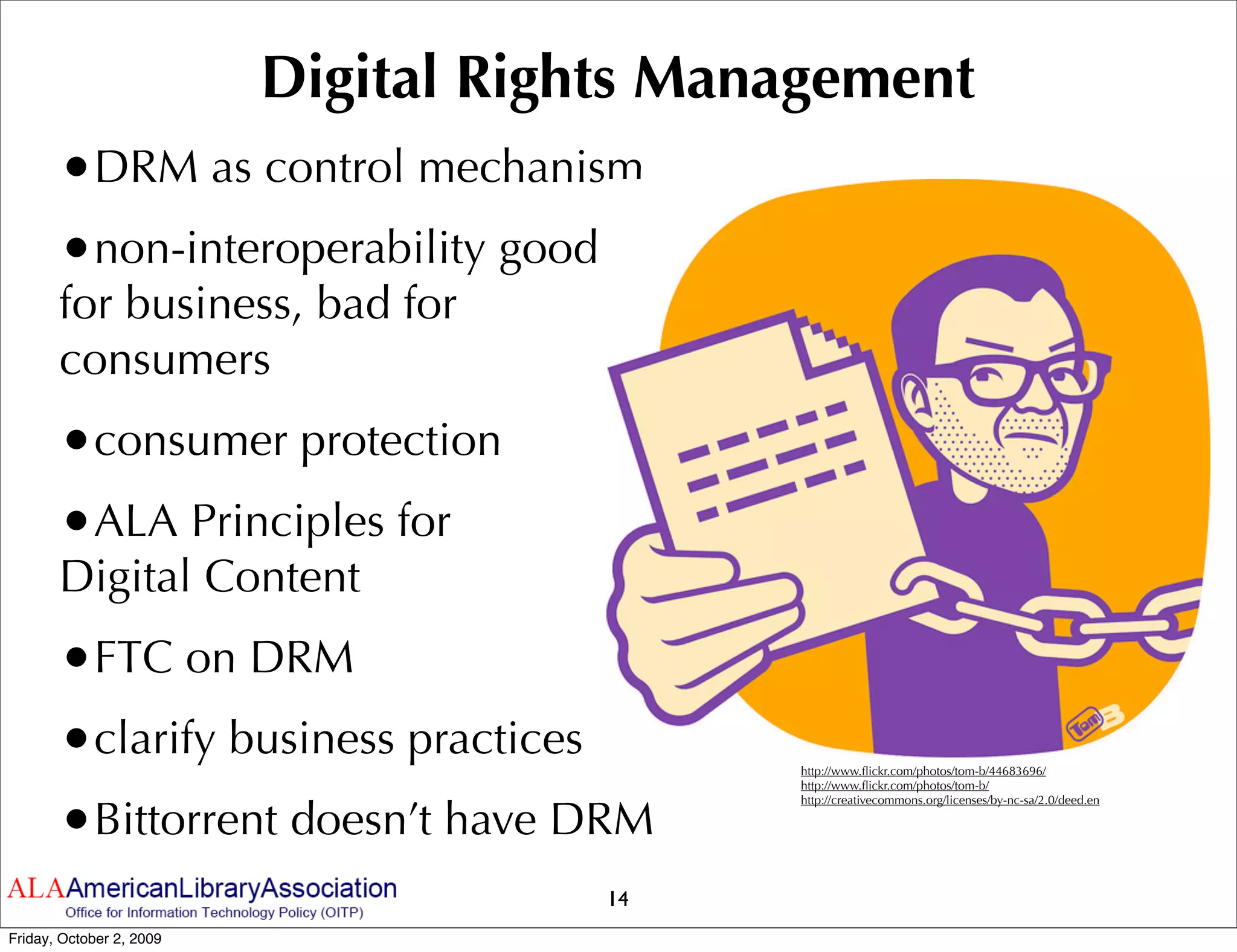 Digital Rights Management
       •DRM as control mechanism
       •non-interoperability good
       for business, bad for
       consumers
       •consumer protection
       •ALA Principles for
       Digital Content
       •FTC on DRM
       •clarify business practices          http://www.ﬂickr.com/photos/tom-b/44683696/
                                            http://www.ﬂickr.com/photos/tom-b/



       •Bittorrent doesn’t have DRM
                                            http://creativecommons.org/licenses/by-nc-sa/2.0/deed.en




                                      14
Friday, October 2, 2009
 