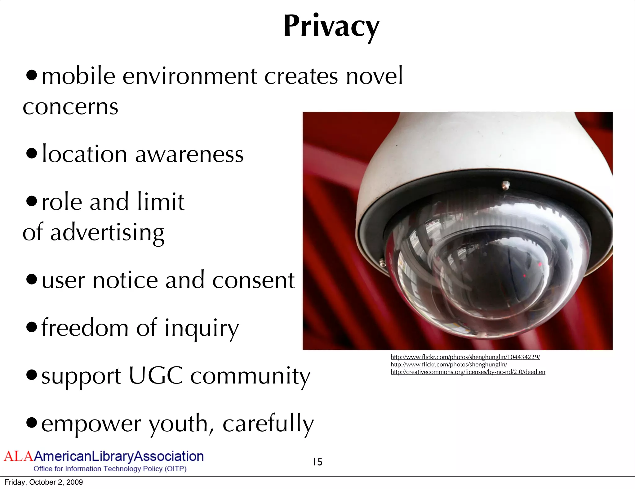 Privacy
     •mobile environment creates novel
     concerns
     •location awareness
     •role and limit
     of advertising
     •user notice and consent
     •freedom of inquiry
                                     http://www.ﬂickr.com/photos/shenghunglin/104434229/



     •support UGC community
                                     http://www.ﬂickr.com/photos/shenghunglin/
                                     http://creativecommons.org/licenses/by-nc-nd/2.0/deed.en




     •empower youth, carefully
                                15
Friday, October 2, 2009
 