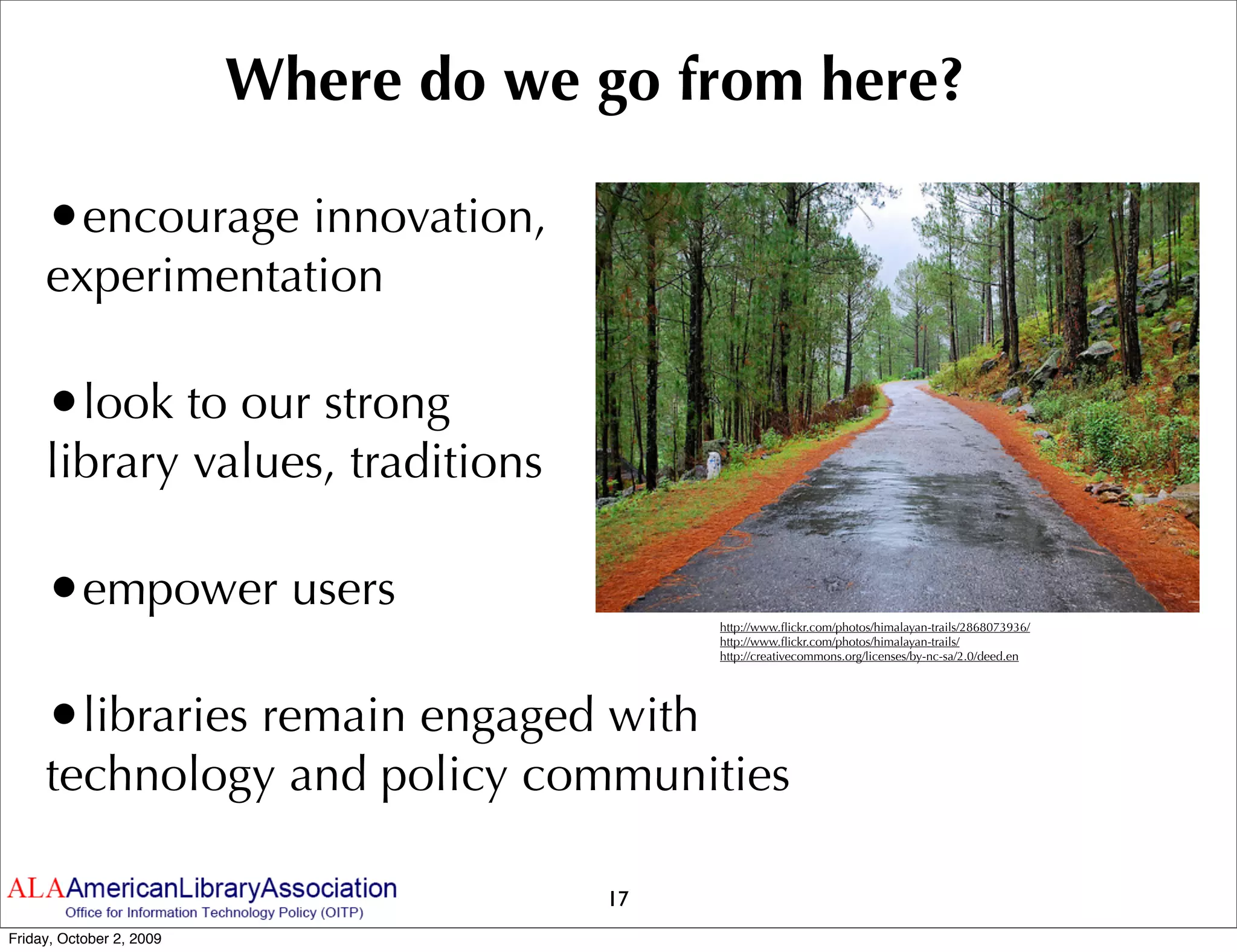 Where do we go from here?

     •encourage innovation,
     experimentation

     •look to our strong
     library values, traditions

     •empower users                        http://www.ﬂickr.com/photos/himalayan-trails/2868073936/
                                           http://www.ﬂickr.com/photos/himalayan-trails/
                                           http://creativecommons.org/licenses/by-nc-sa/2.0/deed.en




     •libraries remain engaged with
     technology and policy communities

                                      17
Friday, October 2, 2009
 