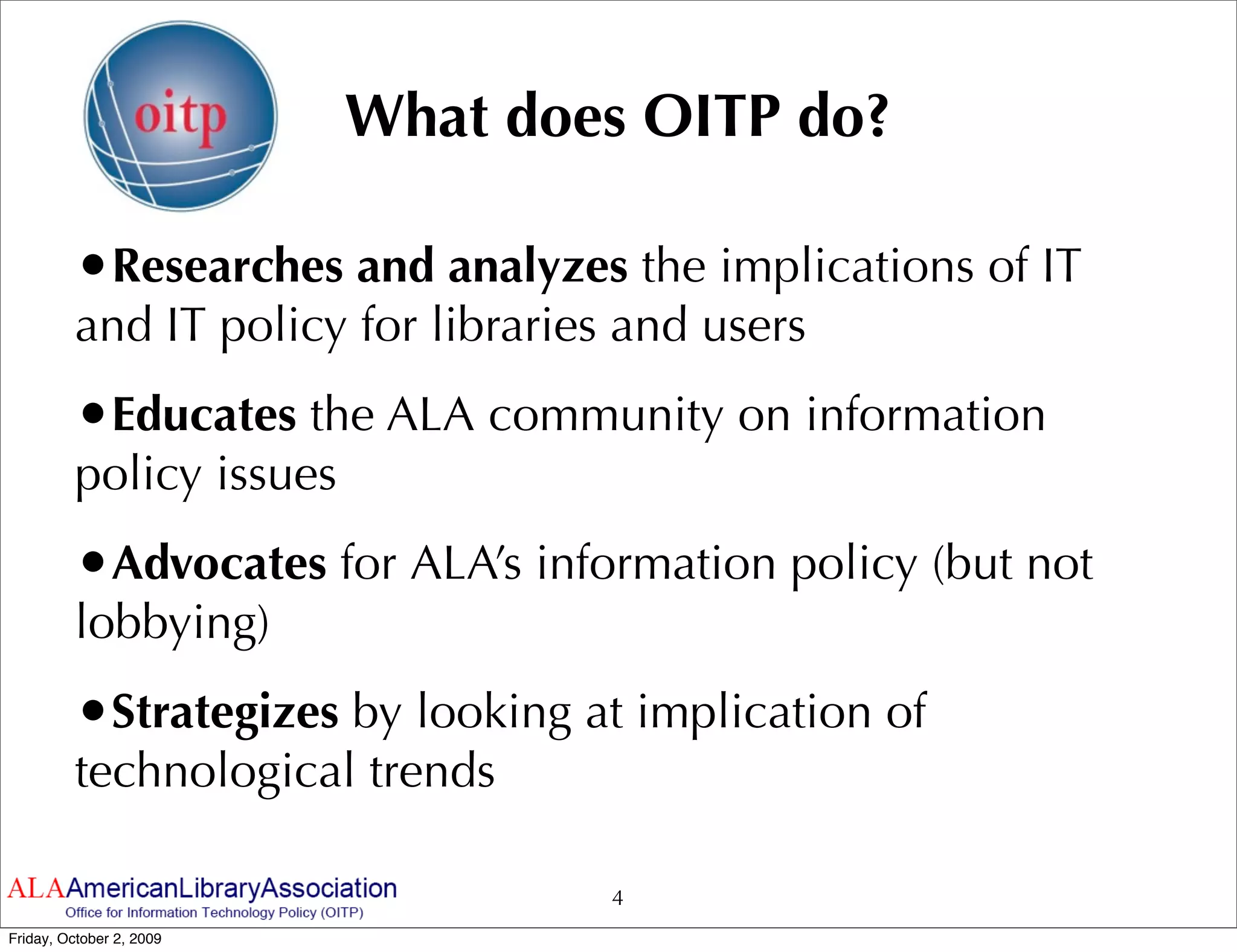 What does OITP do?

         •Researches and analyzes the implications of IT
         and IT policy for libraries and users
         •Educates the ALA community on information
         policy issues
         •Advocates for ALA’s information policy (but not
         lobbying)
         •Strategizes by looking at implication of
         technological trends

                                    4
Friday, October 2, 2009
 