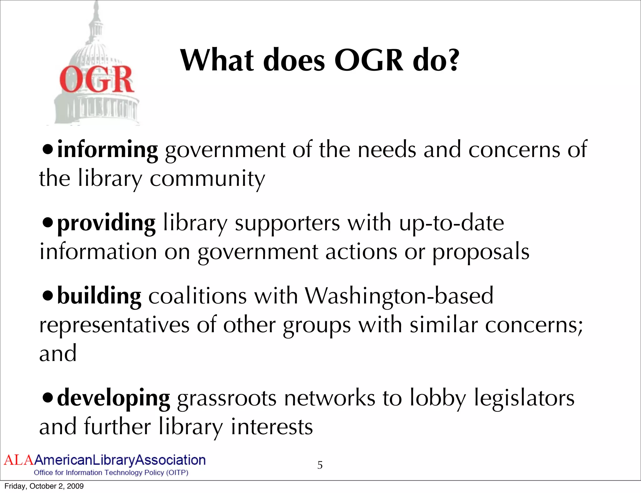 What does OGR do?

         •informing government of the needs and concerns of
         the library community
         •providing library supporters with up-to-date
         information on government actions or proposals
         •building coalitions with Washington-based
         representatives of other groups with similar concerns;
         and
         •developing grassroots networks to lobby legislators
         and further library interests
                                         5
Friday, October 2, 2009
 